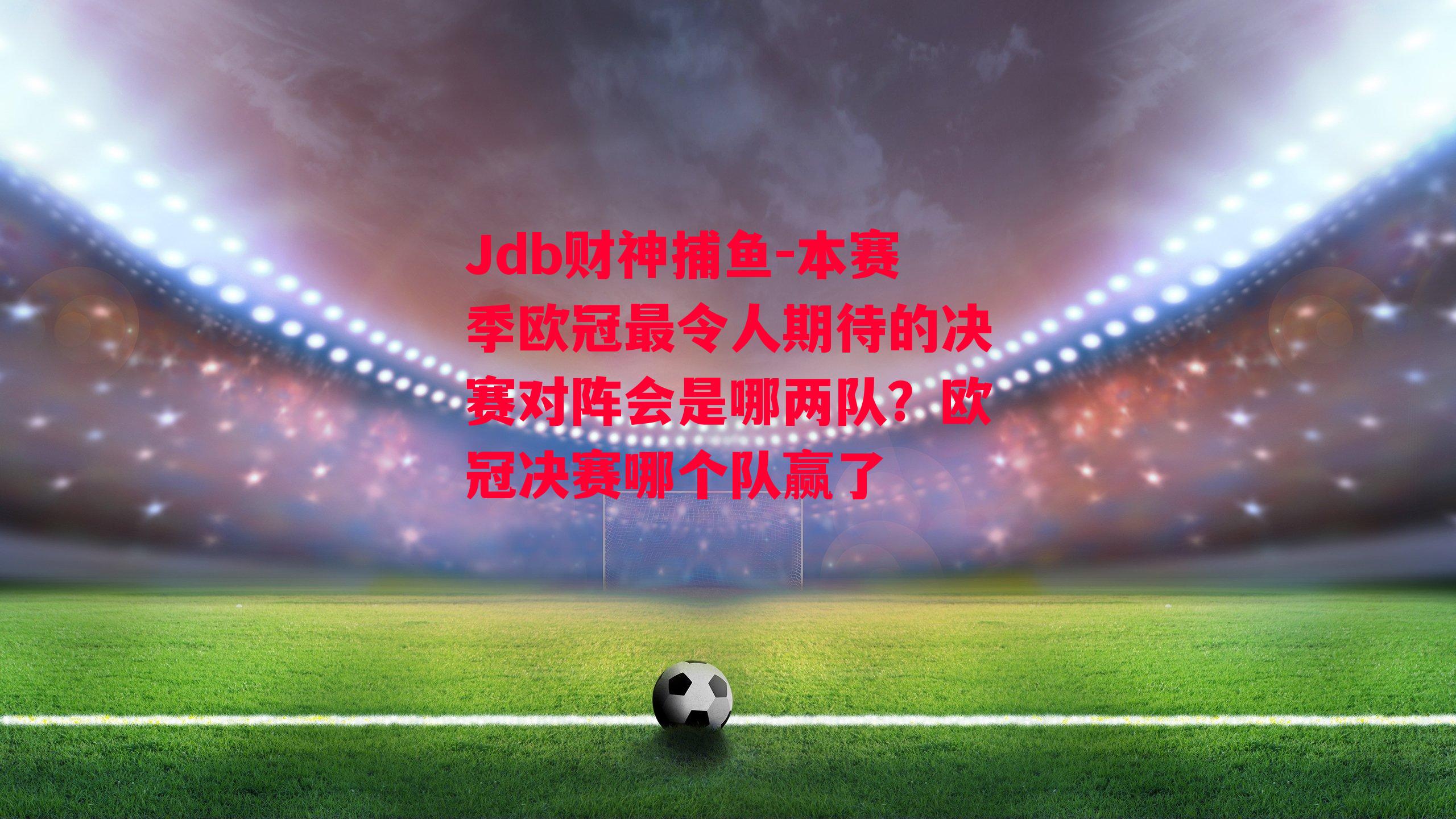 Jdb财神捕鱼-本赛季欧冠最令人期待的决赛对阵会是哪两队？欧冠决赛哪个队赢了